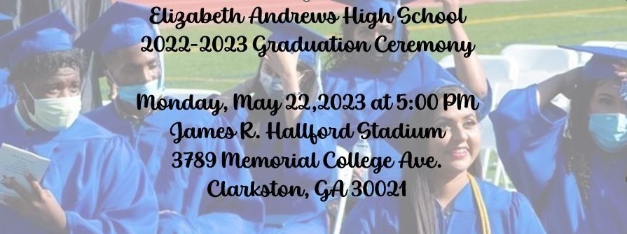 Elizabeth Andrews High School  2022-2023 Graduation Ceremony  Monday, May 22,2023 at 5:00 PM James R. Hallford Stadium 3789 Memorial College Ave. Clarkston, GA 30021
